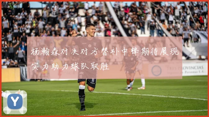 杨瀚森对决对方替补中锋期待展现实力助力球队取胜