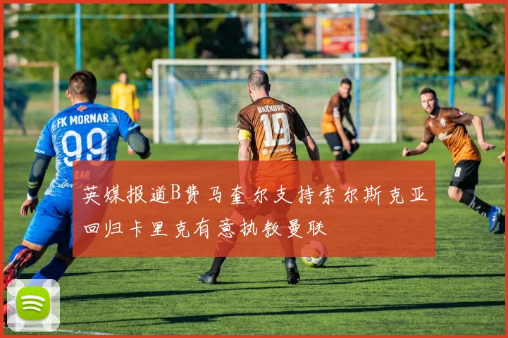 英媒报道B费马奎尔支持索尔斯克亚回归卡里克有意执教曼联