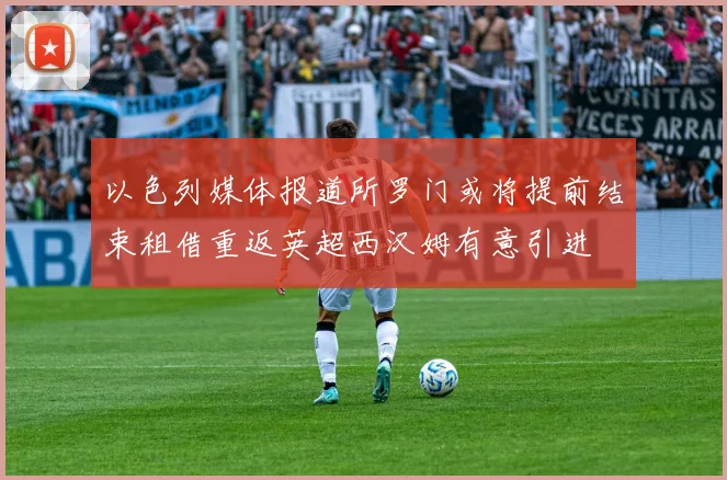 以色列媒体报道所罗门或将提前结束租借重返英超西汉姆有意引进