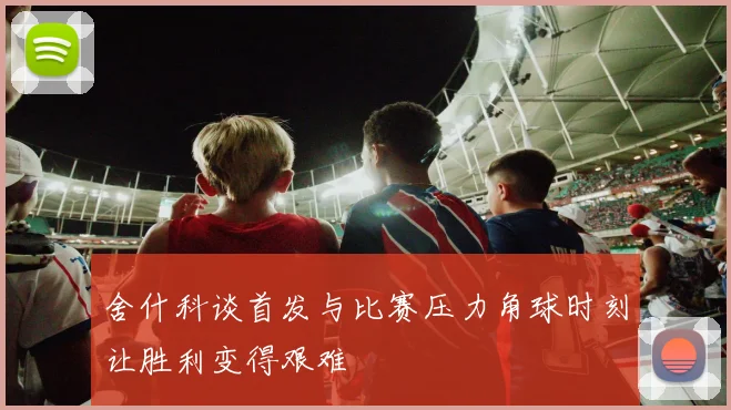 舍什科谈首发与比赛压力角球时刻让胜利变得艰难