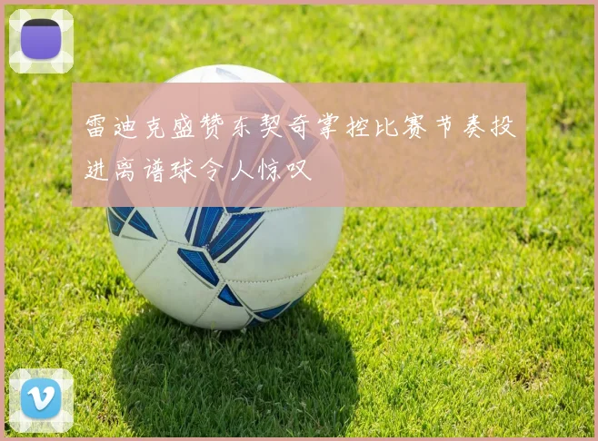 雷迪克盛赞东契奇掌控比赛节奏投进离谱球令人惊叹