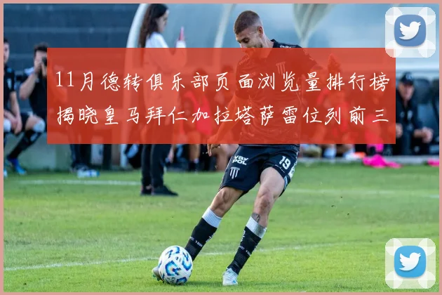 11月德转俱乐部页面浏览量排行榜揭晓皇马拜仁加拉塔萨雷位列前三
