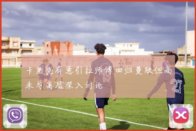 卡里克有意引拉师傅回归曼联但尚未与高层深入讨论