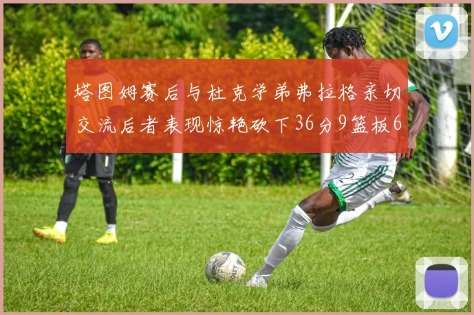 塔图姆赛后与杜克学弟弗拉格亲切交流后者表现惊艳砍下36分9篮板6助攻