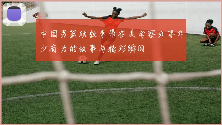 中国男篮助教李昂在美考察分享年少有为的故事与精彩瞬间
