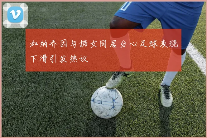 加纳乔因与捞女同居分心足球表现下滑引发热议