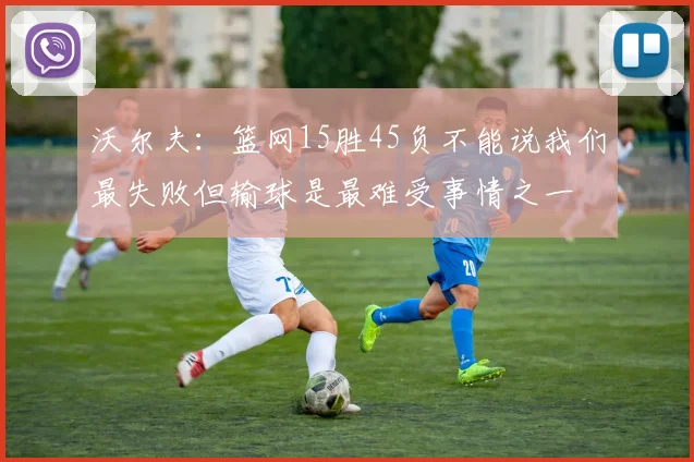 沃尔夫：篮网15胜45负不能说我们最失败但输球是最难受事情之一
