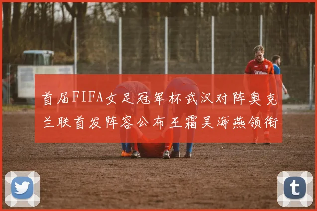 首届FIFA女足冠军杯武汉对阵奥克兰联首发阵容公布王霜吴海燕领衔出战