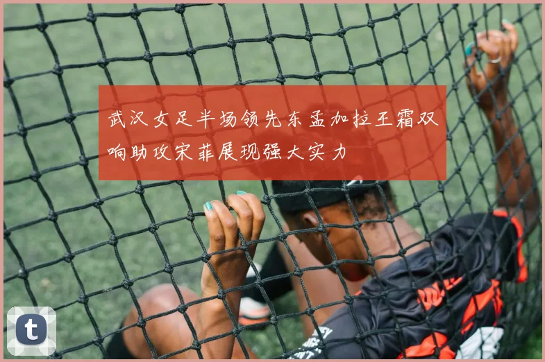 武汉女足半场领先东孟加拉王霜双响助攻宋菲展现强大实力