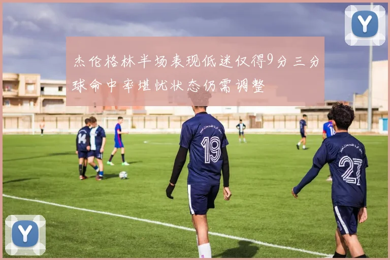 杰伦格林半场表现低迷仅得9分三分球命中率堪忧状态仍需调整