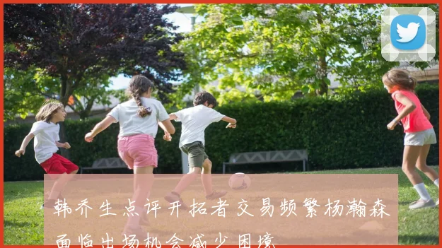 韩乔生点评开拓者交易频繁杨瀚森面临出场机会减少困境