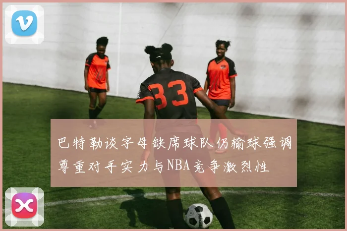 巴特勒谈字母缺席球队仍输球强调尊重对手实力与NBA竞争激烈性