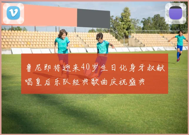 鲁尼即将迎来40岁生日化身牙叔献唱皇后乐队经典歌曲庆祝盛典