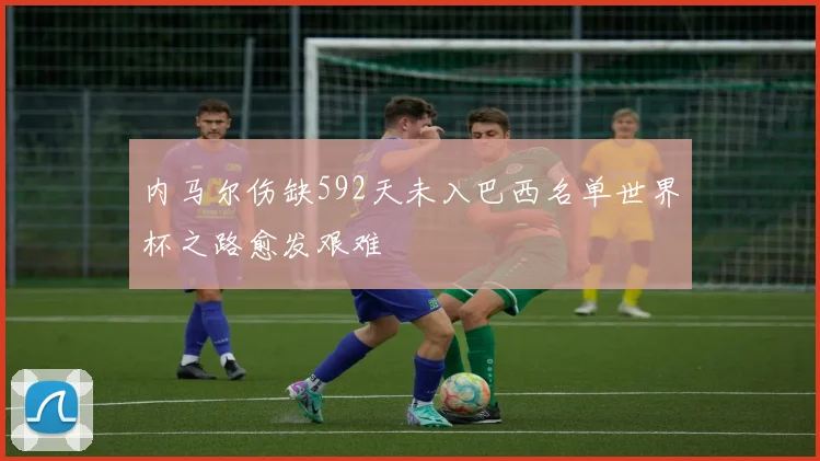 内马尔伤缺592天未入巴西名单世界杯之路愈发艰难