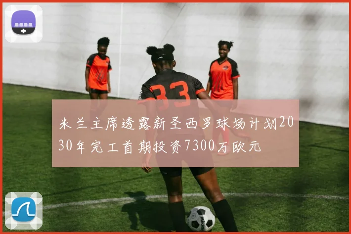 米兰主席透露新圣西罗球场计划2030年完工首期投资7300万欧元