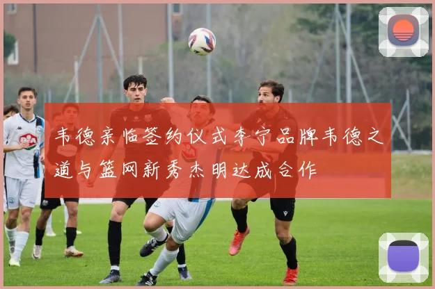 韦德亲临签约仪式李宁品牌韦德之道与篮网新秀杰明达成合作