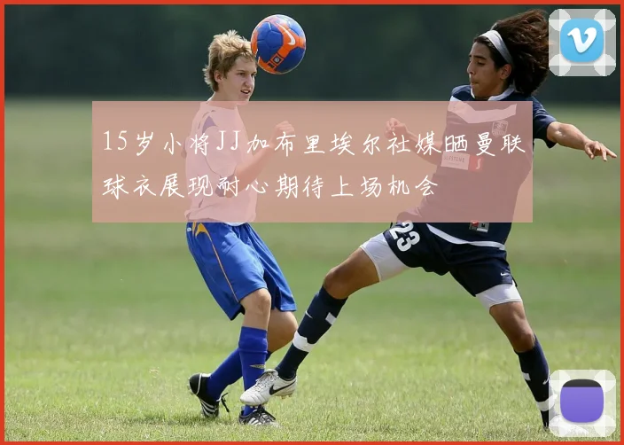 15岁小将JJ加布里埃尔社媒晒曼联球衣展现耐心期待上场机会