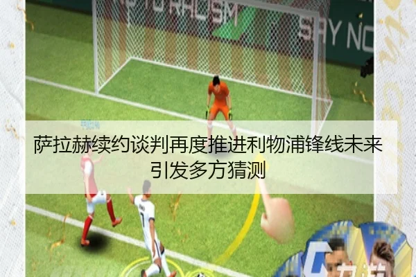 萨拉赫续约谈判再度推进利物浦锋线未来引发多方猜测